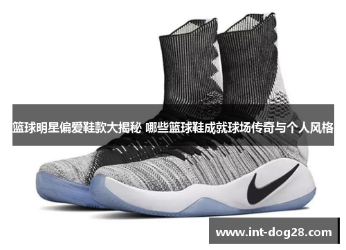 篮球明星偏爱鞋款大揭秘 哪些篮球鞋成就球场传奇与个人风格