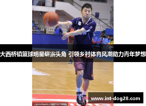 大西桥镇篮球明星崭露头角 引领乡村体育风潮助力青年梦想