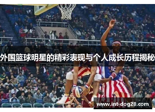 外国篮球明星的精彩表现与个人成长历程揭秘