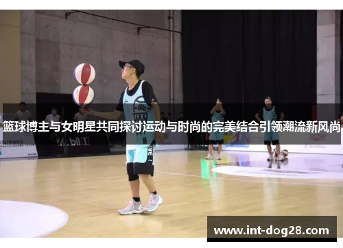 篮球博主与女明星共同探讨运动与时尚的完美结合引领潮流新风尚