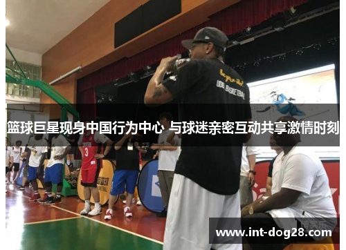 篮球巨星现身中国行为中心 与球迷亲密互动共享激情时刻