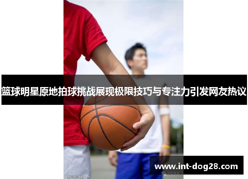 篮球明星原地拍球挑战展现极限技巧与专注力引发网友热议