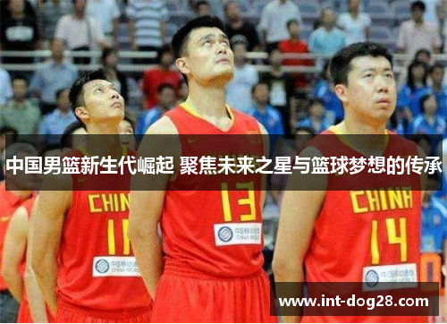 中国男篮新生代崛起 聚焦未来之星与篮球梦想的传承